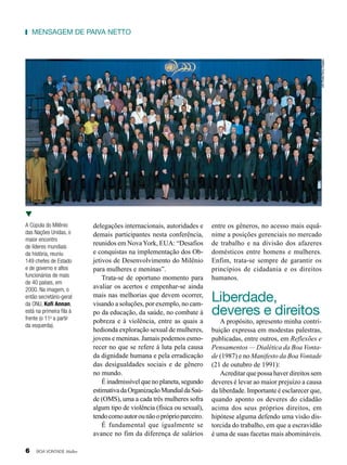 UN Photo/Terry Deglau

mensagem de Paiva netto

A Cúpula do Milênio
das Nações Unidas, o
maior encontro
de líderes mundiais
da história, reuniu
149 chefes de Estado
e de governo e altos
funcionários de mais
de 40 países, em
2000. Na imagem, o
então secretário-geral
da ONU, Kofi Annan,
está na primeira fila à
frente (o 11o a partir
da esquerda).

6

BOA VONTADE Mulher

delegações internacionais, autoridades e
demais participantes nesta conferência,
reunidos em Nova York, EUA: “Desafios
e conquistas na implementação dos Objetivos de Desenvolvimento do Milênio
para mulheres e meninas”.
Trata-se de oportuno momento para
avaliar os acertos e empenhar-se ainda
mais nas melhorias que devem ocorrer,
visando a soluções, por exemplo, no campo da educação, da saúde, no combate à
pobreza e à violência, entre as quais a
hedionda exploração sexual de mulheres,
jovens e meninas. Jamais podemos esmorecer no que se refere à luta pela causa
da dignidade humana e pela erradicação
das desigualdades sociais e de gênero
no mundo.
É inadmissível que no planeta, segundo
estimativa da Organização Mundial da Saúde (OMS), uma a cada três mulheres sofra
algum tipo de violência (física ou sexual),
tendo como autor ou não o próprio parceiro.
É fundamental que igualmente se
avance no fim da diferença de salários

entre os gêneros, no acesso mais equânime a posições gerenciais no mercado
de trabalho e na divisão dos afazeres
domésticos entre homens e mulheres.
Enfim, trata-se sempre de garantir os
princípios de cidadania e os direitos
humanos.

Liberdade,
deveres e direitos

A propósito, apresento minha contribuição expressa em modestas palestras,
publicadas, entre outros, em Reflexões e
Pensamentos — Dialética da Boa Vontade (1987) e no Manifesto da Boa Vontade
(21 de outubro de 1991):
Acreditar que possa haver direitos sem
deveres é levar ao maior prejuízo a causa
da liberdade. Importante é esclarecer que,
quando aponto os deveres do cidadão
acima dos seus próprios direitos, em
hipótese alguma defendo uma visão distorcida do trabalho, em que a escravidão
é uma de suas facetas mais abomináveis.

 