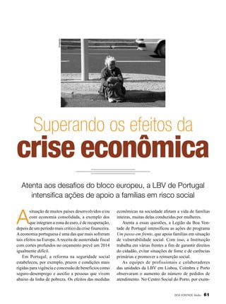 Divulgação

Superando os efeitos da

crise econômica
Atenta aos desafios do bloco europeu, a LBV de Portugal
intensifica ações de apoio a famílias em risco social

A

situação de muitos países desenvolvidos e/ou
com economia consolidada, a exemplo dos
que integram a zona do euro, é de recuperação,
depois de um período mais crítico da crise financeira.
A economia portuguesa é uma das que mais sofreram
tais efeitos na Europa. A receita de austeridade fiscal
com cortes profundos no orçamento prevê um 2014
igualmente difícil.
Em Portugal, a reforma na seguridade social
estabeleceu, por exemplo, prazos e condições mais
rígidas para vigência e concessão de benefícios como
seguro-desemprego e auxílio a pessoas que vivem
abaixo da linha de pobreza. Os efeitos das medidas

econômicas na sociedade afetam a vida de famílias
inteiras, muitas delas conduzidas por mulheres.
Atenta a essas questões, a Legião da Boa Vontade de Portugal intensificou as ações do programa
Um passo em frente, que apoia famílias em situação
de vulnerabilidade social. Com isso, a Instituição
trabalha em várias frentes a fim de garantir direitos
do cidadão, evitar situações de fome e de carências
primárias e promover a reinserção social.
As equipes de profissionais e colaboradores
das unidades da LBV em Lisboa, Coimbra e Porto
observaram o aumento do número de pedidos de
atendimento. No Centro Social do Porto, por exem-

BOA VONTADE Mulher

61

 