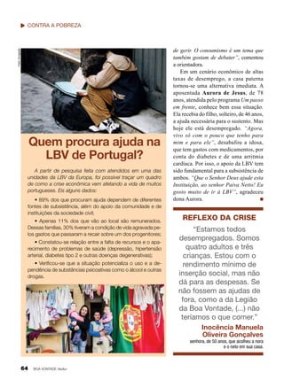 Fotos: Divulgação

contra a Pobreza

Quem procura ajuda na
LBV de Portugal?
A partir de pesquisa feita com atendidos em uma das
unidades da LBV da Europa, foi possível traçar um quadro
de como a crise econômica vem afetando a vida de muitos
portugueses. Eis alguns dados:
• 89% dos que procuram ajuda dependem de diferentes
fontes de subsistência, além do apoio da comunidade e de
instituições da sociedade civil;
• Apenas 11% dos que vão ao local são remunerados.
Dessas famílias, 30% tiveram a condição de vida agravada pelos gastos que passaram a recair sobre um dos progenitores;
• Constatou-se relação entre a falta de recursos e o aparecimento de problemas de saúde (depressão, hipertensão
arterial, diabetes tipo 2 e outras doenças degenerativas);
• Verificou-se que a situação potencializa o uso e a dependência de substâncias psicoativas como o álcool e outras
drogas.

de gerir. O consumismo é um tema que
também gostam de debater”, comentou
a orientadora.
Em um cenário econômico de altas
taxas de desemprego, a casa paterna
tornou-se uma alternativa imediata. A
aposentada Aurora de Jesus, de 78
anos, atendida pelo programa Um passo
em frente, conhece bem essa situação.
Ela recebia do filho, solteiro, de 46 anos,
a ajuda necessária para o sustento. Mas
hoje ele está desempregado. “Agora,
vivo só com o pouco que tenho para
mim e para ele”, desabafou a idosa,
que tem gastos com medicamentos, por
conta do diabetes e de uma arritmia
cardíaca. Por isso, o apoio da LBV tem
sido fundamental para a subsistência de
ambos. “Que o Senhor Deus ajude esta
Instituição, ao senhor Paiva Netto! Eu
gosto muito de ir à LBV”, agradeceu
dona Aurora.

Reflexo da crise
“Estamos todos
desempregados. Somos
quatro adultos e três
crianças. Estou com o
rendimento mínimo de
inserção social, mas não
dá para as despesas. Se
não fossem as ajudas de
fora, como a da Legião
da Boa Vontade, (...) não
teríamos o que comer.”
Inocência Manuela
Oliveira Gonçalves
senhora, de 50 anos, que acolheu a nora
e o neto em sua casa.

64

BOA VONTADE Mulher

 