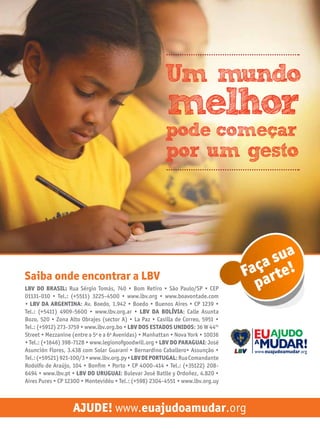 Um mundo

melhor

pode comecar

por um gesto

Saiba onde encontrar a LBV
LBV do Brasil: Rua Sérgio Tomás, 740 • Bom Retiro • São Paulo/SP • CEP
01131-010 • Tel.: (+5511) 3225-4500 • www.lbv.org • www.boavontade.com
• LBV da argentina: Av. Boedo, 1.942 • Boedo • Buenos Aires • CP 1239 •
Tel.: (+5411) 4909-5600 • www.lbv.org.ar • LBV da Bolívia: Calle Asunta
Bozo, 520 • Zona Alto Obrajes (sector A) • La Paz • Casilla de Correo, 5951 •
Tel.: (+5912) 273-3759 • www.lbv.org.bo • LBV dos estados unidos: 36 W 44th
Street • Mezzanine (entre a 5a e a 6a Avenidas) • Manhattan • Nova York • 10036
• Tel.: (+1646) 398-7128 • www.legionofgoodwill.org • LBV do Paraguai: José
Asunción Flores, 3.438 com Solar Guaraní • Bernardino Caballero• Assunção •
Tel.: (+59521) 921-100/3 • www.lbv.org.py • LBV de Portugal: Rua Comandante
Rodolfo de Araújo, 104 • Bonfim • Porto • CP 4000-414 • Tel.: (+35122) 2086494 • www.lbv.pt • LBV do Uruguai: Bulevar José Batlle y Ordoñez, 4.820 •
Aires Pures • CP 12300 • Montevidéu • Tel.: (+598) 2304-4551 • www.lbv.org.uy

sua
aça rte!
F
pa

Ajude! www.euajudoamudar.org

 