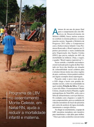 Leilla Tonin

A

Programa da LBV
no assentamento
Monte Celeste, em
Natal/RN, ajuda a
reduzir a mortalidade
infantil e materna.

menos de um ano do prazo final
para o cumprimento dos oito Objetivos de Desenvolvimento do
Milênio (ODM), houve muitos avanços
no combate à extrema pobreza e a outras
mazelas sociais. Segundo o Relatório de
Progresso 2013 sobre o Compromisso
com a Sobrevivência Infantil: Uma Promessa Renovada, o Brasil superou em 11
pontos percentuais a meta estabelecida
pela Organização das Nações Unidas
(ONU) que previa redução em 66% da
mortalidade na infância. (Veja, a seguir,
o quadro “Brasil supera expectativas”.)
Nesse sentido, o trabalho socioeducacional realizado pela Legião da Boa Vontade em favor das famílias em situação
de vulnerabilidade social colabora para
o alcance dessas metas nas cinco regiões
do país, conforme o leitor poderá conferir
em alguns exemplos desta reportagem.
Presente onde o povo mais precisa,
a LBV chega a locais com grandes demandas sociais, como na comunidade na
qual residem Priscila da Silva, 23 anos,
e seus três filhos. O assentamento Monte
Celeste, situado no bairro Planalto, região
metropolitana de Natal/RN, sofre com a
falta de infraestrutura e serviços básicos.
Os cuidados com a higiene e a saúde ficam comprometidos, pois as condições de
vida dos moradores do local são precárias
por conta da ausência de água encanada,
saneamento e energia elétrica.
Ao chegar ao assentamento, a equipe da
LBV encontrou moradores sem incentivo
para transformar a vida deles para melhor.
“Vimos que todas as famílias estavam numa
BOA VONTADE Mulher

67

 