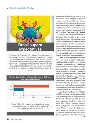 saúde e qualidade de vida

Brasil supera
expectativas
O Relatório de Progresso 2013 sobre o Compromisso com
a Sobrevivência Infantil: Uma Promessa Renovada, iniciativa
global para impedir que crianças morram em decorrência
de causas evitáveis, mostra que o Brasil fez bem a lição e
superou em 11 pontos percentuais a meta estabelecida pela
Organização das Nações Unidas que previa uma redução
em 66% da mortalidade na infância. Veja, abaixo, dados do
Unicef:

Número de mortes de crianças com menos de 5 anos
(por mil nascidos vivos)

1990
2012

10 14

30

60 62

Entre 1990 e 2012, graças a combinação de várias
estratégias, houve uma queda de 77% da taxa de
mortalidade de menores de 5 anos.

68

BOA VONTADE Mulher

situação de vulnerabilidade, sem serviços
básicos de saúde, emprego e moradia.
As casas eram de papelão, sem estrutura
adequada até para a realização do nosso
atendimento. Hoje, porém, com o trabalho
da LBV, observamos que várias mudanças
aconteceram”, relatou a responsável da
LBV em Natal, Oderlania Leite Galdino.
No início das atividades em favor da
população local, constatou-se que a comunidade inteira estava infestada pelo bicho-de-pé (inseto responsável por causar uma
doença infecciosa da pele), sem mencionar
a ocorrência de patologias geralmente associadas a condições sanitárias inadequadas,
como a verminose. Com a ajuda de parceiros e da população local foi construída uma
base de atendimento para os moradores.
Assim, ao lado de programas e campanhas socioeducativas de prevenção e promoção da saúde, a LBV levou às famílias
de Monte Celeste valores da Cidadania Solidária. Uma das iniciativas bem acolhidas
pela comunidade é o programa Cidadão-Bebê, destinado a gestantes e mães com
filho de até 3 anos de idade e norteado pelos
conceitos da Pedagogia do Afeto (leia mais
sobre a linha pedagógica da LBV na p. 40).
Graças a essa ação, Priscila e muitas outras
mulheres atendidas passaram a receber
apoio social e orientação sobre os cuidados
necessários para uma gestação saudável e
os primeiros anos de vida da criança.
Além da entrega de um enxoval para
o bebê e outro para a mãe, as atendidas
contam com palestras educativas que
enfatizam o fortalecimento dos vínculos afetivos e familiares. “Sinto-me
muito feliz e quero continuar frequentando o programa. Aqui, aprendi muita
coisa. Mesmo já tendo dois filhos, não
sabia onde encontrar as vitaminas
certas que poderiam ajudar na minha
terceira gestação. Na LBV aprendi a

 