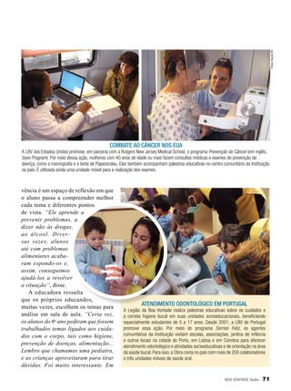 Fotos: Arquivo BV

Combate ao câncer nos EUA
A LBV dos Estados Unidos promove, em parceria com a Rutgers New Jersey Medical School, o programa Prevenção do Câncer (em inglês,
Save Program). Por meio dessa ação, mulheres com 40 anos de idade ou mais fazem consultas médicas e exames de prevenção da
doença, como a mamografia e o teste de Papanicolau. Elas também acompanham palestras educativas no centro comunitário da Instituição
no país. É utilizada ainda uma unidade móvel para a realização dos exames.

vência é um espaço de reflexão em que
o aluno passa a compreender melhor
cada tema e diferentes pontos
de vista. “Ele aprende a
prevenir problemas, a
dizer não às drogas,
ao álcool. Diversas vezes, alunos
até com problemas
alimentares acabaram expondo-os e,
assim, conseguimos
ajudá-los a resolver
a situação”, disse.
A educadora ressalta
que os próprios educandos,
muitas vezes, escolhem os temas para
análise em sala de aula. “Certa vez,
os alunos do 6o ano pediram que fossem
trabalhados temas ligados aos cuidados com o corpo, tais como higiene,
prevenção de doenças, alimentação...
Lembro que chamamos uma pediatra,
e as crianças aproveitaram para tirar
dúvidas. Foi muito interessante. Em

atendimento odontológico em portugal
A Legião da Boa Vontade realiza palestras educativas sobre os cuidados e
a correta higiene bucal em suas unidades socioeducacionais, beneficiando
especialmente estudantes de 5 a 17 anos. Desde 2001, a LBV de Portugal
promove essa ação. Por meio do programa Sorriso Feliz, os agentes
comunitários da Instituição visitam escolas, associações, jardins de infância
e outros locais na cidade do Porto, em Lisboa e em Coimbra para oferecer
atendimento odontológico e atividades socioeducativas e de orientação na área
da saúde bucal. Para isso, a Obra conta no país com mais de 200 colaboradores
e três unidades móveis de saúde oral.

BOA VONTADE Mulher

71

 