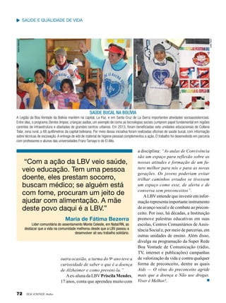 Melina Valencia

Leilla Tonin

saúde e qualidade de vida

saúde bucal na bolívia
A Legião da Boa Vontade da Bolívia mantém na capital, La Paz, e em Santa Cruz de La Sierra importantes atividades socioassistenciais.
Entre elas, o programa Dentes limpos, crianças sadias, um exemplo de como as tecnologias sociais cumprem papel fundamental em regiões
carentes de infraestrutura e afastadas de grandes centros urbanos. Em 2013, foram beneficiadas sete unidades educacionais de Collana
Tolar, zona rural, a 68 quilômetros da capital boliviana. Por meio dessa iniciativa foram realizadas oficinas de saúde bucal, com informação
sobre técnicas de escovação. A entrega de kits de material de higiene pessoal complementou a ação. O trabalho foi desenvolvido em parceria
com professores e alunos das universidades Franz Tamayo e de El Alto.

“Com a ação da LBV veio saúde,
veio educação. Tem uma pessoa
doente, eles prestam socorro,
buscam médico; se alguém está
com fome, procuram um jeito de
ajudar com alimentação. A mãe
deste povo daqui é a LBV.”
Maria de Fátima Bezerra
Líder comunitária do assentamento Monte Celeste, em Natal/RN, ao
destacar que a vida na comunidade melhorou desde que a LBV passou a
desenvolver ali seu trabalho solidário.

outra ocasião, a turma do 9o ano teve a
curiosidade de saber o que é a doença
de Alzheimer e como preveni-la.”
A ex-aluna da LBV Priscila Mendes,
17 anos, conta que aprendeu muito com
72

BOA VONTADE Mulher

a disciplina: “As aulas de Convivência
são um espaço para reflexão sobre as
nossas atitudes e formação de um futuro melhor para nós e para as novas
gerações. Os jovens poderiam evitar
trilhar caminhos errados se tivessem
um espaço como esse, de alerta e de
conversa sem preconceitos”.
A LBV entende que investir em informação representa importante instrumento
de avanço social e de combate ao preconceito. Por isso, há décadas, a Instituição
promove palestras educativas em suas
escolas, Centros Comunitários de Assistência Social e, por meio de parcerias, em
outras unidades de ensino. Além disso,
divulga na programação da Super Rede
Boa Vontade de Comunicação (rádio,
TV, internet e publicações) campanhas
de valorização da vida e contra qualquer
forma de preconceito, dentre as quais
Aids — O vírus do preconceito agride
mais que a doença e Não use drogas.
Viver é Melhor!.

 