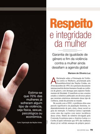Respeito

e integridade
da mulher
Garantia de igualdade de
gênero e fim da violência
contra a mulher ainda
desafiam a agenda global
Mariane de Oliveira Luz

A

Fonte: Organização das Nações Unidas.

Divulgação

Estima-se
que 70% das
mulheres já
sofreram algum
tipo de violência,
seja física, sexual,
psicológica ou
econômica.

Declaração sobre a Eliminação da Violência contra as Mulheres, proclamada pela
Assembleia-Geral das Nações Unidas, em
20 de dezembro de 1993, foi o primeiro documento
internacional de direitos humanos focado na violência de gênero, com destaque para aspectos fundamentais de liberdade. O manifesto se une a muitos
estudos e relatórios publicados em diversos países
que mostram estatísticas alarmantes desse tipo de
violência, ainda tão presente no mundo.
De acordo com a ONU, o problema afeta uma
parcela significativa da população feminina, independentemente de país, etnia, classe social ou
grau de instrução. A América Latina é apontada
como uma das regiões com maior incidência
desse crime. Dados de relatório divulgado pela
Comissão Econômica para a América Latina e o
Caribe (Cepal) informam que 45% das mulheres
dizem já ter sofrido ameaças do próprio parcei-

BOA VONTADE Mulher

75

 