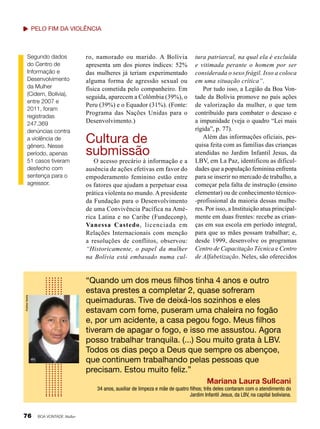 Pelo fim DA violência

Segundo dados
do Centro de
Informação e
Desenvolvimento
da Mulher
(Cidem, Bolívia),
entre 2007 e
2011, foram
registradas
247.369
denúncias contra
a violência de
gênero. Nesse
período, apenas
51 casos tiveram
desfecho com
sentença para o
agressor.

ro, namorado ou marido. A Bolívia
apresenta um dos piores índices: 52%
das mulheres já teriam experimentado
alguma forma de agressão sexual ou
física cometida pelo companheiro. Em
seguida, aparecem a Colômbia (39%), o
Peru (39%) e o Equador (31%). (Fonte:
Programa das Nações Unidas para o
Desenvolvimento.)

Cultura de
submissão

O acesso precário à informação e a
ausência de ações efetivas em favor do
empoderamento feminino estão entre
os fatores que ajudam a perpetuar essa
prática violenta no mundo. A presidente
da Fundação para o Desenvolvimento
de uma Convivência Pacífica na América Latina e no Caribe (Fundeconp),
Vanessa Castedo, licenciada em
Relações Internacionais com menção
a resoluções de conflitos, observou:
“Historicamente, o papel da mulher
na Bolívia está embasado numa cul-

tura patriarcal, na qual ela é excluída
e vitimada perante o homem por ser
considerada o sexo frágil. Isso a coloca
em uma situação crítica”.
Por tudo isso, a Legião da Boa Vontade da Bolívia promove no país ações
de valorização da mulher, o que tem
contribuído para combater o descaso e
a impunidade (veja o quadro “Lei mais
rígida”, p. 77).
Além das informações oficiais, pesquisa feita com as famílias das crianças
atendidas no Jardim Infantil Jesus, da
LBV, em La Paz, identificou as dificuldades que a população feminina enfrenta
para se inserir no mercado de trabalho, a
começar pela falta de instrução (ensino
elementar) ou de conhecimento técnico-profissional da maioria dessas mulheres. Por isso, a Instituição atua principalmente em duas frentes: recebe as crianças em sua escola em período integral,
para que as mães possam trabalhar; e,
desde 1999, desenvolve os programas
Centro de Capacitação Técnica e Centro
de Alfabetização. Neles, são oferecidos

Andrea Varela

“Quando um dos meus filhos tinha 4 anos e outro
estava prestes a completar 2, quase sofreram
queimaduras. Tive de deixá-los sozinhos e eles
estavam com fome, puseram uma chaleira no fogão
e, por um acidente, a casa pegou fogo. Meus filhos
tiveram de apagar o fogo, e isso me assustou. Agora
posso trabalhar tranquila. (...) Sou muito grata à LBV.
Todos os dias peço a Deus que sempre os abençoe,
que continuem trabalhando pelas pessoas que
precisam. Estou muito feliz.”
Mariana Laura Sullcani
34 anos, auxiliar de limpeza e mãe de quatro filhos; três deles contaram com o atendimento do
Jardim Infantil Jesus, da LBV, na capital boliviana.

76

BOA VONTADE Mulher

 