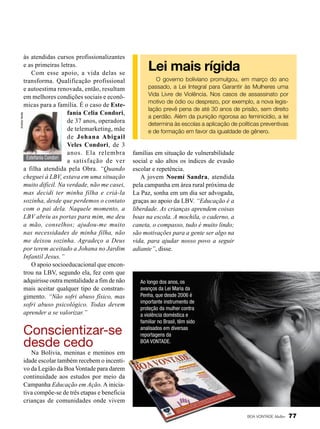 Andrea Varela

às atendidas cursos profissionalizantes
e as primeiras letras.
Com esse apoio, a vida delas se
transforma. Qualificação profissional
e autoestima renovada, então, resultam
em melhores condições sociais e econômicas para a família. É o caso de Estefanía Celia Condori,
de 37 anos, operadora
de telemarketing, mãe
de Johana Abigail
Veles Condori, de 3
anos. Ela relembra
Estefanía Condori
a satisfação de ver
a filha atendida pela Obra. “Quando
cheguei à LBV, estava em uma situação
muito difícil. Na verdade, não me casei,
mas decidi ter minha filha e criá-la
sozinha, desde que perdemos o contato
com o pai dela. Naquele momento, a
LBV abriu as portas para mim, me deu
a mão, conselhos; ajudou-me muito
nas necessidades de minha filha, não
me deixou sozinha. Agradeço a Deus
por terem aceitado a Johana no Jardim
Infantil Jesus.”
O apoio socioeducacional que encontrou na LBV, segundo ela, fez com que
adquirisse outra mentalidade a fim de não
mais aceitar qualquer tipo de constrangimento. “Não sofri abuso físico, mas
sofri abuso psicológico. Todas devem
aprender a se valorizar.”

Conscientizar-se
desde cedo

Lei mais rígida
O governo boliviano promulgou, em março do ano
passado, a Lei Integral para Garantir às Mulheres uma
Vida Livre de Violência. Nos casos de assassinato por
motivo de ódio ou desprezo, por exemplo, a nova legislação prevê pena de até 30 anos de prisão, sem direito
a perdão. Além da punição rigorosa ao feminicídio, a lei
determina às escolas a aplicação de políticas preventivas
e de formação em favor da igualdade de gênero.

famílias em situação de vulnerabilidade
social e são altos os índices de evasão
escolar e repetência.
A jovem Noemí Sandra, atendida
pela campanha em área rural próxima de
La Paz, sonha em um dia ser advogada,
graças ao apoio da LBV. “Educação é a
liberdade. As crianças aprendem coisas
boas na escola. A mochila, o caderno, a
caneta, o compasso, tudo é muito lindo;
são motivações para a gente ser algo na
vida, para ajudar nosso povo a seguir
adiante”, disse.

Ao longo dos anos, os
avanços da Lei Maria da
Penha, que desde 2006 é
importante instrumento de
proteção da mulher contra
a violência doméstica e
familiar no Brasil, têm sido
analisados em diversas
reportagens da
BOA VONTADE.

Na Bolívia, meninas e meninos em
idade escolar também recebem o incentivo da Legião da Boa Vontade para darem
continuidade aos estudos por meio da
Campanha Educação em Ação. A iniciativa compõe-se de três etapas e beneficia
crianças de comunidades onde vivem
BOA VONTADE Mulher

77

 