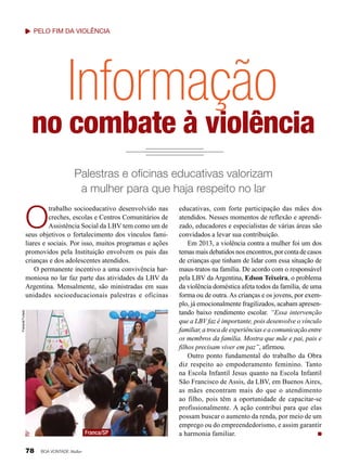 Pelo fim da violência

Informação

no combate à violência
Palestras e oficinas educativas valorizam
a mulher para que haja respeito no lar

O
Fransinet Furtado

trabalho socioeducativo desenvolvido nas
creches, escolas e Centros Comunitários de
Assistência Social da LBV tem como um de
seus objetivos o fortalecimento dos vínculos familiares e sociais. Por isso, muitos programas e ações
promovidos pela Instituição envolvem os pais das
crianças e dos adolescentes atendidos.
O permanente incentivo a uma convivência harmoniosa no lar faz parte das atividades da LBV da
Argentina. Mensalmente, são ministradas em suas
unidades socioeducacionais palestras e oficinas

Franca/SP

78

BOA VONTADE Mulher

educativas, com forte participação das mães dos
atendidos. Nesses momentos de reflexão e aprendizado, educadores e especialistas de várias áreas são
convidados a levar sua contribuição.
Em 2013, a violência contra a mulher foi um dos
temas mais debatidos nos encontros, por conta de casos
de crianças que tinham de lidar com essa situação de
maus-tratos na família. De acordo com o responsável
pela LBV da Argentina, Edson Teixeira, o problema
da violência doméstica afeta todos da família, de uma
forma ou de outra. As crianças e os jovens, por exemplo, já emocionalmente fragilizados, acabam apresentando baixo rendimento escolar. “Essa intervenção
que a LBV faz é importante, pois desenvolve o vínculo
familiar, a troca de experiências e a comunicação entre
os membros da família. Mostra que mãe e pai, pais e
filhos precisam viver em paz”, afirmou.
Outro ponto fundamental do trabalho da Obra
diz respeito ao empoderamento feminino. Tanto
na Escola Infantil Jesus quanto na Escola Infantil
São Francisco de Assis, da LBV, em Buenos Aires,
as mães encontram mais do que o atendimento
ao filho, pois têm a oportunidade de capacitar-se
profissionalmente. A ação contribui para que elas
possam buscar o aumento da renda, por meio de um
emprego ou do empreendedorismo, e assim garantir
a harmonia familiar.

 