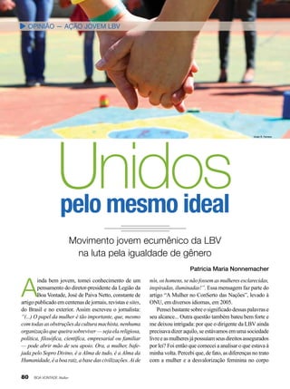 opinião — Ação Jovem LBV

Unidos
pelo mesmo ideal

Vivian R. Ferreira

Movimento jovem ecumênico da LBV
na luta pela igualdade de gênero

A

inda bem jovem, tomei conhecimento de um
pensamento do diretor-presidente da Legião da
Boa Vontade, José de Paiva Netto, constante de
artigo publicado em centenas de jornais, revistas e sites,
do Brasil e no exterior. Assim escreveu o jornalista:
“(...) O papel da mulher é tão importante, que, mesmo
com todas as obstruções da cultura machista, nenhuma
organização que queira sobreviver — seja ela religiosa,
política, filosófica, científica, empresarial ou familiar
— pode abrir mão de seu apoio. Ora, a mulher, bafejada pelo Sopro Divino, é a Alma de tudo, é a Alma da
Humanidade, é a boa raiz, a base das civilizações. Ai de

80

BOA VONTADE Mulher

Patricia Maria Nonnemacher
nós, os homens, se não fossem as mulheres esclarecidas,
inspiradas, iluminadas!”. Essa mensagem faz parte do
artigo “A Mulher no ConSerto das Nações”, levado à
ONU, em diversos idiomas, em 2005.
Pensei bastante sobre o significado dessas palavras e
seu alcance... Outra questão também bateu bem forte e
me deixou intrigada: por que o dirigente da LBV ainda
precisava dizer aquilo, se estávamos em uma sociedade
livre e as mulheres já possuíam seus direitos assegurados
por lei? Foi então que comecei a analisar o que estava à
minha volta. Percebi que, de fato, as diferenças no trato
com a mulher e a desvalorização feminina no corpo

 
