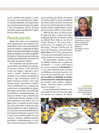 Reeducando

Diante disso tudo, eu me perguntava
como alcançaríamos uma mudança realmente efetiva. Hoje, vemos a formulação de
novas leis, tratados, e a disposição de órgãos
públicos e privados empenhados em garantir
direitos às mulheres, no caminho da igualdade de gênero. Então, por que com todas essas
iniciativas as transformações são lentas? Em
tese, todos não querem o melhor?
Para responder a tais questões, precisamos lembrar que falamos de costumes,
de herança cultural. Cada indivíduo
recebe esse legado e aprende o que é
“certo e errado”. Quando criança, é
ensinada a ela a maneira apropriada de
pensar e agir, inicialmente, dentro do
grupo social que a acolhe e com o qual
interage desde o nascimento, a família.
Assim, multiplicam-se as condutas que
caracterizam a desigualdade de gênero,
pelo menos até que haja conscientização
do problema e, consequentemente, mudanças de atitude. O que é absurdo para
a maioria das famílias, isoladas ou não,
pode perpetuar-se por muitos anos em
alguns lares. A exemplo de uma criança
que sofre maus-tratos e abuso por parte
do pai ou padrasto e o fato é “negligenciado” pela mãe, receosa do desdobramento
da situação ao denunciar o agressor. Esse
e outros casos similares põem em risco
meninas e meninos, indefesos material,
psicológica e espiritualmente, e os deixam à mercê do autor da violência. Pes-

Priscilla Antunes

quisa realizada pelo Núcleo de Estudos
da Violência (NEV), da Universidade de
São Paulo (USP), em 2010, mostrou que
pessoas que sofrem agressão na infância
tendem a adotar comportamento violento
para solucionar conflitos na fase adulta.
Além do que deve ser feito no campo legal e/ou ético, é preciso que haja a
reeducação geral do ser humano, conforme defende Paiva Netto em seu livro É
Urgente Reeducar!: “No ensino reside a
grande meta a ser atingida, já! E vamos
mais longe: ‘Somente a Reeducação, até
mesmo dos educadores’, como preconizava
Alziro Zarur (1914-1979), pode garantir-nos tempos de prosperidade e harmonia. É
urgente reeducar-se para poder reeducar”.
Na mesma obra, continua o escritor,
no subtítulo “Miséria não é o destino do
ser humano”: “(...) O que a LBV propõe é
um extenso programa de Reeducação. E
é o que vimos realizando dentro de nossas
possibilidades, procurando despertar o interesse de tantos idealistas, que, como nós,
não acreditam na fatalidade de destinos
permanentemente condenados à desgraça,
por questões sociais, políticas, religiosas,
étnicas... Além disso, nada se constrói firmado em recalques”. (...)
E essa transformação fortalece as vítimas e pode levá-las a se livrar, sem culpa,
do ambiente de violência. No Brasil,

Patricia Maria Nonnemacher
é graduanda em Ciências
Sociais e integrante da
Juventude Ecumênica
Militante da
Boa Vontade, no Rio de
Janeiro/RJ.

Salvador/BA
Jovens de Boa Vontade
realizam passeata em
favor da preservação do
meio ambiente.

Tatiane Oliveira

social e familiar eram grandes e, o pior,
em muitos casos permaneciam veladas.
Um detalhe importante: não poderia dizer
que a maioria das pessoas que assim agiam
o fazia racionalmente, todavia, de forma
automática, apenas reproduziam o modelo
de uma cultura sexista.

BOA VONTADE Mulher

81

 