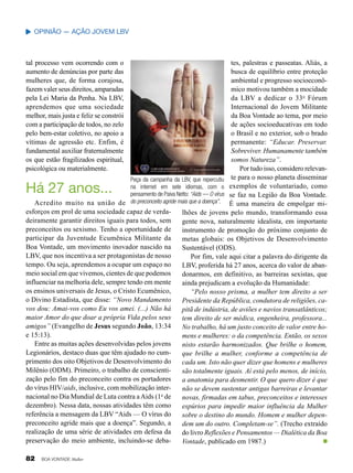 Opinião — Ação jovem LBV

tal processo vem ocorrendo com o
aumento de denúncias por parte das
mulheres que, de forma corajosa,
fazem valer seus direitos, amparadas
pela Lei Maria da Penha. Na LBV,
aprendemos que uma sociedade
melhor, mais justa e feliz se constrói
com a participação de todos, no zelo
pelo bem-estar coletivo, no apoio a
vítimas de agressão etc. Enfim, é
fundamental auxiliar fraternalmente
os que estão fragilizados espiritual,
psicológica ou materialmente.

tes, palestras e passeatas. Aliás, a
busca de equilíbrio entre proteção
ambiental e progresso socioeconômico motivou também a mocidade
da LBV a dedicar o 33 o Fórum
Internacional do Jovem Militante
da Boa Vontade ao tema, por meio
de ações socioeducativas em todo
o Brasil e no exterior, sob o brado
permanente: “Educar. Preservar.
Sobreviver. Humanamente também
somos Natureza”.
Por tudo isso, considero relevante para o nosso planeta disseminar
Peça da campanha da LBV, que repercutiu
na internet em sete idiomas, com o exemplos de voluntariado, como
pensamento de Paiva Netto: “Aids — O vírus se faz na Legião da Boa Vontade.
Acredito muito na união de do preconceito agride mais que a doença”. É uma maneira de empolgar miesforços em prol de uma sociedade capaz de verdalhões de jovens pelo mundo, transformando essa
deiramente garantir direitos iguais para todos, sem
gente nova, naturalmente idealista, em importante
preconceitos ou sexismo. Tenho a oportunidade de
instrumento de promoção do próximo conjunto de
participar da Juventude Ecumênica Militante da
metas globais: os Objetivos de Desenvolvimento
Boa Vontade, um movimento inovador nascido na
Sustentável (ODS).
LBV, que nos incentiva a ser protagonistas de nosso
Por fim, vale aqui citar a palavra do dirigente da
tempo. Ou seja, aprendemos a ocupar um espaço no
LBV, proferida há 27 anos, acerca do valor de abanmeio social em que vivemos, cientes de que podemos
donarmos, em definitivo, as barreiras sexistas, que
influenciar na melhoria dele, sempre tendo em mente
ainda prejudicam a evolução da Humanidade:
os ensinos universais de Jesus, o Cristo Ecumênico,
“Pelo nosso prisma, a mulher tem direito a ser
o Divino Estadista, que disse: “Novo Mandamento
Presidente da República, condutora de religiões, cavos dou: Amai-vos como Eu vos amei. (...) Não há
pitã de indústria, de aviões e navios transatlânticos;
maior Amor do que doar a própria Vida pelos seus
tem direito de ser médica, engenheira, professora...
amigos” (Evangelho de Jesus segundo João, 13:34
No trabalho, há um justo conceito de valor entre hoe 15:13).
mens e mulheres: o da competência. Então, os sexos
Entre as muitas ações desenvolvidas pelos jovens
nisto estarão harmonizados. Que brilhe o homem,
Legionários, destaco duas que têm ajudado no cumque brilhe a mulher, conforme a competência de
primento dos oito Objetivos de Desenvolvimento do
cada um. Isto não quer dizer que homens e mulheres
Milênio (ODM). Primeiro, o trabalho de conscientisão totalmente iguais. Aí está pelo menos, de início,
zação pelo fim do preconceito contra os portadores
a anatomia para desmentir. O que quero dizer é que
do vírus HIV/aids, inclusive, com mobilização internão se devem sustentar antigas barreiras e levantar
o
nacional no Dia Mundial de Luta contra a Aids (1 de
novas, firmadas em tabus, preconceitos e interesses
dezembro). Nessa data, nossas atividades têm como
espúrios para impedir maior influência da Mulher
referência a mensagem da LBV “Aids — O vírus do
sobre o destino do mundo. Homem e mulher depenpreconceito agride mais que a doença”. Segundo, a
dem um do outro. Completam-se”. (Trecho extraído
realização de uma série de atividades em defesa da
do livro Reflexões e Pensamentos — Dialética da Boa
preservação do meio ambiente, incluindo-se debaVontade, publicado em 1987.)

Há 27 anos...

82

BOA VONTADE Mulher

 