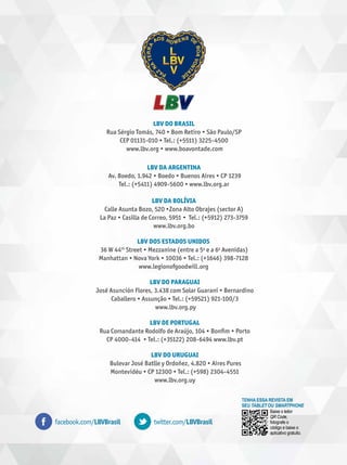 LBV Do brasil
Rua Sérgio Tomás, 740 • Bom Retiro • São Paulo/SP
CEP 01131-010 • Tel.: (+5511) 3225-4500
www.lbv.org • www.boavontade.com
LBV da argentina
Av. Boedo, 1.942 • Boedo • Buenos Aires • CP 1239
Tel.: (+5411) 4909-5600 • www.lbv.org.ar
LBV da Bolívia
Calle Asunta Bozo, 520 •Zona Alto Obrajes (sector A)
La Paz • Casilla de Correo, 5951 • Tel.: (+5912) 273-3759
www.lbv.org.bo
LBV dos Estados Unidos
36 W 44th Street • Mezzanine (entre a 5a e a 6a Avenidas)
Manhattan • Nova York • 10036 • Tel.: (+1646) 398-7128
www.legionofgoodwill.org
LBV do Paraguai
José Asunción Flores, 3.438 com Solar Guaraní • Bernardino
Caballero • Assunção • Tel.: (+59521) 921-100/3
www.lbv.org.py
LBV de Portugal
Rua Comandante Rodolfo de Araújo, 104 • Bonfim • Porto
CP 4000-414 • Tel.: (+35122) 208-6494 www.lbv.pt
LBV do Uruguai
Bulevar José Batlle y Ordoñez, 4.820 • Aires Pures
Montevidéu • CP 12300 • Tel.: (+598) 2304-4551
www.lbv.org.uy

facebook.com/LBVBrasil

twitter.com/LBVBrasil

Tenha essa revista em
seu tablet ou smartphone
Baixe o leitor
QR Code,
fotografe o
código e baixe o
aplicativo gratuito.

 