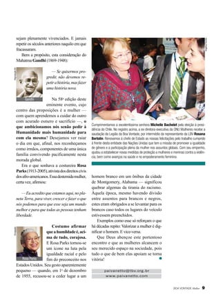 Reprodução BV

Angélica Periotto

sejam plenamente vivenciados. E jamais
repetir os séculos anteriores naquilo em que
fracassaram.
Bem a propósito, esta consideração do
Mahatma Gandhi (1869-1948):
— Se quisermos progredir, não devemos repetir a história, mas fazer
uma história nova.

Na 58a edição deste
eminente evento, cujo
centro das proposições é a mulher —
com quem aprendemos a cuidar do outro
com acurado esmero e sacrifício —, o
que ambicionamos nós senão pedir à
Humanidade mais humanidade para
com ela mesma? Desejamos ver raiar
o dia em que, afinal, nos reconheçamos
como irmãos, componentes de uma única
família convivendo pacificamente nesta
morada global.
Era o que sonhava a costureira Rosa
Parks (1913-2005), ativista dos direitos civis
dos afro-americanos. Essa destemida mulher,
certa vez, afirmou:
Gandhi

— Eu acredito que estamos aqui, no planeta Terra, para viver, crescer e fazer o que
nós podemos para que esse seja um mundo
melhor e para que todas as pessoas tenham
liberdade.
Divulgação

Costumo afirmar
que a humildade é, acima de tudo, corajosa.
E Rosa Parks tornou-se
um ícone na luta pela
igualdade racial e pelo
Rosa Parks
fim do preconceito nos
Estados Unidos. Seu gesto aparentemente
pequeno — quando, em 1o de dezembro
de 1955, recusou-se a ceder lugar a um

Cumprimentamos a excelentíssima senhora Michelle Bachelet pela eleição à presidência do Chile. No registro acima, a ex-diretora-executiva da ONU Mulheres recebe a
saudação da Legião da Boa Vontade, por intermédio da representante da LBV Rosana
Bertolin. Renovamos à chefe de Estado as nossas felicitações pelo trabalho cumprido
à frente desta entidade das Nações Unidas que tem a missão de promover a igualdade
de gênero e a participação plena da mulher nos assuntos globais. Com seu empenho,
ajudou a estabelecer novas medidas de proteção a mulheres e meninas contra a violência, bem como avanços na saúde e no empoderamento feminino.

homem branco em um ônibus da cidade
de Montgomery, Alabama — significou
quebrar algemas da tirania do racismo.
Àquela época, mesmo havendo divisão
entre assentos para brancos e negros,
estes eram obrigados a se levantar para os
brancos caso todos os lugares do veículo
estivessem preenchidos.
Exemplos como esse só reforçam o que
há décadas repito: Valorizar a mulher é dignificar o homem. E vice-versa.
Que Deus abençoe este portentoso
encontro e que as mulheres alcancem o
seu merecido espaço na sociedade, pois
tudo o que de bem elas apoiam se torna
vitória!
paivanetto@lbv.org.br
www.paivanetto.com

BOA VONTADE Mulher

9

 