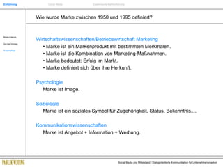 Wie wurde Marke zwischen 1950 und 1995 definiert? Wirtschaftswissenschaften/Betriebswirtschaft Marketing •  Marke ist ein Markenprodukt mit bestimmten Merkmalen. •  Marke ist die Kombination von Marketing-Maßnahmen. •  Marke bedeutet: Erfolg im Markt. •  Marke definiert sich über ihre Herkunft. Psychologie Marke ist Image. Soziologie Marke ist ein soziales Symbol für Zugehörigkeit, Status, Bekenntnis.... Kommunikationswissenschaften Marke ist Angebot + Information + Werbung. Einführung Social Media Systemische Markenführung Marke+Internet Ziel des Vortrags Ausgangslage 