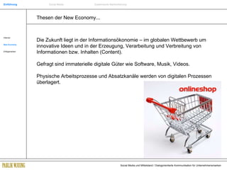 Thesen der New Economy... Internet New Economy Erfolgsmarken Die Zukunft liegt in der Informationsökonomie – im globalen Wettbewerb um innovative Ideen und in der Erzeugung, Verarbeitung und Verbreitung von Informationen bzw. Inhalten (Content). Gefragt sind immaterielle digitale Güter wie Software, Musik, Videos.  Physische Arbeitsprozesse und Absatzkanäle werden von digitalen Prozessen überlagert. Einführung Social Media Systemische Markenführung 