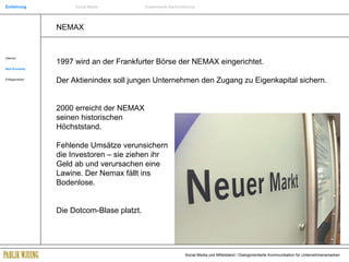 NEMAX 1997 wird an der Frankfurter Börse der NEMAX eingerichtet.  Der Aktienindex soll jungen Unternehmen den Zugang zu Eigenkapital sichern. 2000 erreicht der NEMAX  seinen historischen  Höchststand. Fehlende Umsätze verunsichern    die Investoren – sie ziehen ihr    Geld ab und verursachen eine    Lawine. Der Nemax fällt ins   Bodenlose.  Die Dotcom-Blase platzt. Internet New Economy Erfolgsmarken Einführung Social Media Systemische Markenführung 