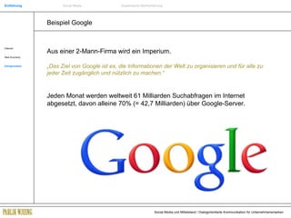 Beispiel Google Internet New Economy Erfolgsmarken Aus einer 2-Mann-Firma wird ein Imperium. „ Das Ziel von Google ist es, die Informationen der Welt zu organisieren und für alle zu jeder Zeit zugänglich und nützlich zu machen.“ Jeden Monat werden weltweit 61 Milliarden Suchabfragen im Internet abgesetzt, davon alleine 70% (= 42,7 Milliarden) über Google-Server. Einführung Social Media Systemische Markenführung 