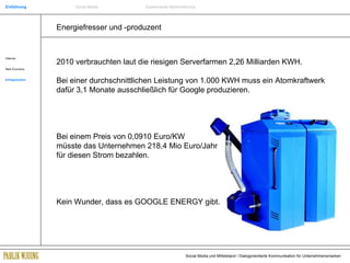 Energiefresser und -produzent Internet New Economy Erfolgsmarken 2010 verbrauchten laut die riesigen Serverfarmen 2,26 Milliarden KWH. Bei einer durchschnittlichen Leistung von 1.000 KWH muss ein Atomkraftwerk dafür 3,1 Monate ausschließlich für Google produzieren.  Bei einem Preis von 0,0910 Euro/KW  müsste das Unternehmen 218,4 Mio Euro/Jahr  für diesen Strom bezahlen. Kein Wunder, dass es GOOGLE ENERGY gibt. Einführung Social Media Systemische Markenführung 