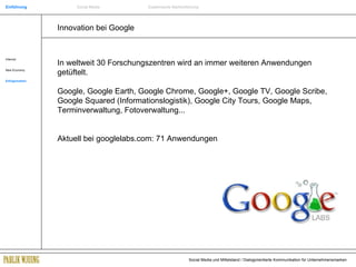 Innovation bei Google Internet New Economy Erfolgsmarken In weltweit 30 Forschungszentren wird an immer weiteren Anwendungen getüftelt. Google, Google Earth, Google Chrome, Google+, Google TV, Google Scribe, Google Squared (Informationslogistik), Google City Tours, Google Maps, Terminverwaltung, Fotoverwaltung... Aktuell bei googlelabs.com: 71 Anwendungen Einführung Social Media Systemische Markenführung 
