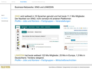 Business-Netzwerke: XING und LINKEDIN Web 2.0 Neue Treffpunkte Herausforderungen XING  wird weltweit in 16 Sprachen genutzt und hat heute 11,1 Mio Mitglieder. Der Nachteil von XING: nicht vernetzt mit anderen Plattformen Profile – Jobs und Karriere – Fachgruppen – Veranstaltungen LINKEDIN  hat heute weltweit 123 Mio Mitglieder, 25 Mio in Europa, 1,3 Mio in Deutschland. Tendenz steigend. Profile – Jobs und Karriere – Fachgruppen – Wirtschaftsnachrichten Einführung   Internet  Social Media   Systemische Markenführung 