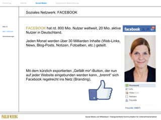 Soziales Netzwerk: FACEBOOK Web 2.0 Neue Treffpunkte Herausforderungen FACEBOOK  hat rd. 800 Mio. Nutzer weltweit, 20 Mio. aktive Nutzer in Deutschland.  Jeden Monat werden über 30 Milliarden Inhalte (Web-Links, News, Blog-Posts, Notizen, Fotoalben, etc.) geteilt. Mit dem kürzlich exportierten „Gefällt mir“-Button, der nun auf jeder Website eingebunden werden kann, „brennt“ sich Facebook regelrecht ins Netz (Branding). Einführung   Internet  Social Media   Systemische Markenführung 