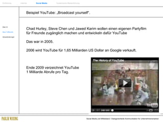 Beispiel YouTube: „Broadcast yourself“. Web 2.0 Neue Treffpunkte Herausforderungen Chad Hurley, Steve Chen und Jawed Karim wollen einen eigenen Partyfilm für Freunde zugänglich machen und entwickeln dafür YouTube Das war in 2005. 2006 wird YouTube für 1,65 Milliarden US Dollar an Google verkauft. Ende 2009 verzeichnet YouTube    1 Milliarde Abrufe pro Tag. Einführung   Internet  Social Media   Systemische Markenführung 
