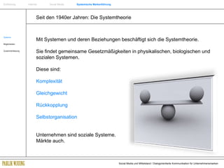 Seit den 1940er Jahren: Die Systemtheorie Systeme Möglichkeiten Zusammenfassung Mit Systemen und deren Beziehungen beschäftigt sich die Systemtheorie. Sie findet gemeinsame Gesetzmäßigkeiten in physikalischen, biologischen und sozialen Systemen.  Diese sind: Komplexität Gleichgewicht  Rückkopplung Selbstorganisation Unternehmen sind soziale Systeme.  Märkte auch. Einführung   Internet  Social Media  Systemische Markenführung 