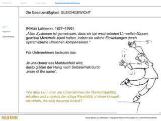 2te Gesetzmäßigkeit: GLEICHGEWICHT Systeme Möglichkeiten Zusammenfassung (Niklas Luhmann, 1927–1998) „ Allen Systemen ist gemeinsam, dass sie bei wechselnden Umwelteinflüssen gewisse Merkmale stabil halten, indem sie solche Einwirkungen durch systeminterne Ursachen kompensieren.“  Für Unternehmen bedeutet das:  Je unsicherer das Marktumfeld wird,     desto größer der Hang nach Selbsterhalt durch   „more of the same“. Wie also kann man als Unternehmen die Markenidentität  erhalten und zugleich die nötige Flexibilität in einer Umwelt  erreichen, die sich dauernd ändert? Einführung   Internet  Social Media  Systemische Markenführung 
