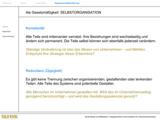 4te Gesetzmäßigkeit: SELBSTORGANISATION Systeme Möglichkeiten Zusammenfassung Komplexität   Alle Teile sind miteinander vernetzt. Ihre Beziehungen sind wechselseitig und ändern sich permanent. Die Teile selbst können sich ebenfalls jederzeit verändern.  Ständige Veränderung ist also das Wesen von Unternehmen – und Märkten. Entspricht Ihre Strategie dieser Erkenntnis? Redundanz (Üppigkeit) Es gibt keine Trennung zwischen organisierenden, gestaltenden oder lenkenden Teilen. Alle Teile des Systems sind potentielle Gestalter. Alle Menschen im Unternehmen gestalten mit. Wird das im Unternehmensalltag genügend berücksichtigt – und wird das Gestaltungspotenzial genutzt? Einführung   Internet  Social Media  Systemische Markenführung 