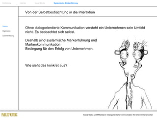 Von der Selbstbeobachtung in die Interaktion Systeme Möglichkeiten Zusammenfassung Ohne dialogorientierte Kommunikation versteht ein Unternehmen sein Umfeld nicht. Es beobachtet sich selbst. Deshalb sind systemische Markenführung und    dialogorientierte Markenkommunikation    die Bedingung für den Erfolg von Unternehmen. Wie sieht das konkret aus? Einführung   Internet  Social Media  Systemische Markenführung 