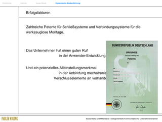 Einführung   Internet  Social Media  Systemische Markenführung Zahlreiche Patente für Schließsysteme und Verbindungssysteme für die werkzeuglose Montage. Das Unternehmen hat einen guten Ruf    in der Anwender-Entwicklung.  Und ein potenzielles Alleinstellungsmerkmal   in der Anbindung mechatronischer  Verschlusselemente an vorhandene Systeme. Erfolgsfaktoren  