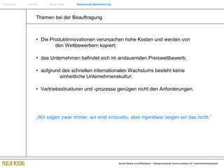 Einführung   Internet  Social Media  Systemische Markenführung Themen bei der Beauftragung • Die Produktinnovationen verursachen hohe Kosten und werden von  den Wettbewerbern kopiert; • das Unternehmen befindet sich im andauernden Preiswettbewerb;  • aufgrund des schnellen internationalen Wachstums besteht keine    einheitliche Unternehmenskultur; •  Vertriebsstrukturen und -prozesse genügen nicht den Anforderungen. „ Wir sagen zwar immer, wir sind innovativ, aber irgendwie zeigen wir das nicht.“ 