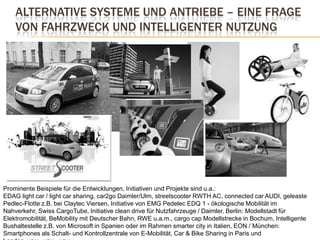 Alternative Systeme und Antriebe – eine Frage von Fahrzweck und intelligenter NutzungProminente Beispiele für die Entwicklungen, Initiativen und Projekte sind u.a.: EDAG lightcar / lightcarsharing, car2go Daimler/Ulm, streetscooter RWTH AC, connectedcar AUDI, geleaste Pedlec-Flotte z.B. bei Claytec Viersen, Initiative von EMG Pedelec EDQ 1 - ökologische Mobilität im Nahverkehr, Swiss CargoTube, Initiative clean drive für Nutzfahrzeuge / Daimler, Berlin: Modellstadt für Elektromobilität, BeMobility mit Deutscher Bahn, RWE u.a.m., cargocap Modellstrecke in Bochum, Intelligente Bushaltestelle z.B. von Microsoft in Spanien oder im Rahmen smarter city in Italien, EON / München: Smartphones als Schalt- und Kontrollzentrale von E-Mobilität, Car & Bike Sharing in Paris und London, usw., usw., usw. ….