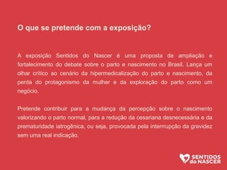 O que se pretende com a exposição?
A exposição Sentidos do Nascer é uma proposta de ampliação e
fortalecimento do debate sobre o parto e nascimento no Brasil. Lança um
olhar crítico ao cenário da hipermedicalização do parto e nascimento, da
perda do protagonismo da mulher e da exploração do parto como um
negócio.
Pretende contribuir para a mudança da percepção sobre o nascimento
valorizando o parto normal, para a redução da cesariana desnecessária e da
prematuridade iatrogênica, ou seja, provocada pela interrrupção da gravidez
sem uma real indicação.
 