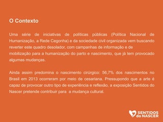 O Contexto
Uma série de iniciativas de políticas públicas (Política Nacional de
Humanização, a Rede Cegonha) e da sociedade civil organizada vem buscando
reverter este quadro desolador, com campanhas de informação e de
mobilização para a humanização do parto e nascimento, que já tem provocado
algumas mudanças.
Ainda assim predomina o nascimento cirúrgico: 56,7% dos nascimentos no
Brasil em 2013 ocorreram por meio de cesariana. Pressupondo que a arte é
capaz de provocar outro tipo de experiência e reflexão, a exposição Sentidos do
Nascer pretende contribuir para a mudança cultural.
 