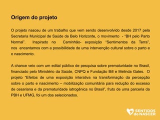 Origem do projeto
O projeto nasceu de um trabalho que vem sendo desenvolvido desde 2017 pela
Secretaria Municipal de Saúde de Belo Horizonte, o movimento - “BH pelo Parto
Normal”. Inspirado no Caminhão- exposição “Sentimentos da Terra”,
nos encantamos com a possibilidade de uma intervenção cultural sobre o parto e
o nascimento.
A chance veio com um edital público de pesquisa sobre prematuridade no Brasil,
financiado pelo Ministério da Saúde, CNPQ e Fundação Bill e Melinda Gates. O
projeto “Efeitos de uma exposição interativa na transformação da percepção
sobre o parto e nascimento – mobilização comunitária para redução do excesso
de cesariana e da prematuridade iatrogênica no Brasil”, fruto de uma parceria da
PBH e UFMG, foi um dos selecionados.
 