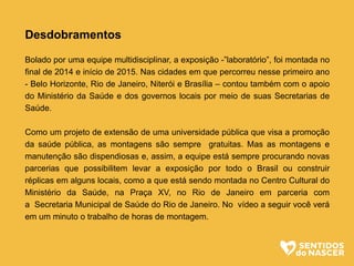 Desdobramentos
Bolado por uma equipe multidisciplinar, a exposição -”laboratório”, foi montada no
final de 2014 e início de 2015. Nas cidades em que percorreu nesse primeiro ano
- Belo Horizonte, Rio de Janeiro, Niterói e Brasília – contou também com o apoio
do Ministério da Saúde e dos governos locais por meio de suas Secretarias de
Saúde.
Como um projeto de extensão de uma universidade pública que visa a promoção
da saúde pública, as montagens são sempre gratuitas. Mas as montagens e
manutenção são dispendiosas e, assim, a equipe está sempre procurando novas
parcerias que possibilitem levar a exposição por todo o Brasil ou construir
réplicas em alguns locais, como a que está sendo montada no Centro Cultural do
Ministério da Saúde, na Praça XV, no Rio de Janeiro em parceria com
a Secretaria Municipal de Saúde do Rio de Janeiro. No vídeo a seguir você verá
em um minuto o trabalho de horas de montagem.
 