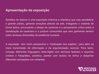 Apresentação da exposição
Sentidos do Nascer é uma exposição imersiva e interativa que visa sensibilizar
o grande púbico, gerando emoções através da arte, instigando o visitante de
forma lúdica, provocando o desejo de conhecer e o pensamento crítico sobre a
banalização da cesariana e a postura consumista que vem ganhando terreno
sobre diversas dimensões da existência humana.
A exposição tem como perspectiva a “implicação dos sujeitos”, para além da
mera transmissão de informação e da argumentação racional. Para tanto,
conjuga diferentes linguagens (arte-digital com técnicas teatrais) e suportes
(vídeos e fotografias, cenários, painéis com textos) de forma a despertar
diferentes sensações nos visitantes.
 