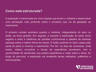 Como está estruturada?
A exposição é estruturada em cinco seções que levam o visitante a desenvolver
uma percepção mais profunda sobre o processo que vai da gestação ao
nascimento.
O primeiro contato acontece quando o visitante, independente do sexo ou
idade, se torna grávido. Em seguida, é exposto à exploração do parto como
negócio e sofre a influência de opiniões controversas e palpites de diversas
pessoas sobre a melhor forma de nascer. É então acolhido no útero, passa pelo
canal do parto e vivencia o nascimento. Por fim, na área de conversas, onde
textos, vídeos, encontros e trocas de experiência acontecem, tem a
oportunidade de aprofundar sua própria experiência e visão sobre o tema. Ao
longo do percurso, a exposição vai revelando temas delicados, polêmicos e
emocionantes.
 