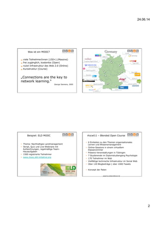 24.06.14
2
Was ist ein MOOC?
§ viele TeilnehmerInnen (150+) (Massive)
§ frei zugänglich, kostenlos (Open)
§ nutzt Infrastruktur des Web 2.0 (Online)
§ Kursstruktur (Course)
„Connections are the key to
network learning.“
George Siemens, 2005
Germany
MMC13
ocwl11
OpenCourse2012
fkmedien
OpenCourse2011
Leuphana Digital School
Open HPI
Open Course World
SOOC13
iversity
coer13
coursera.org/lmu
Fernuni Hagen
Open.SAP
ich.kurs13
Beispiel: ELD MOOC
§  Thema: Nachhaltiges Landmanagement
§  Skript, Quiz und Live-Webinare mit
Aufzeichnungen, regelmäßige Team-
Hausaufgaben
§  1500 registrierte Teilnehmer
§  www.mooc.eld-initiative.org
#ocwl11 – Blended Open Course
§  6 Einheiten zu den Themen organisationales
Lernen und Wissensmanagement
§  Online-Sessions in einem virtuellem
Klassenzimmer
§  Präsenz-Veranstaltungen in Tübingen
§  7 Studierende im Diplomstudiengang Psychologie
§  170 Teilnehmer im Web
§  Vielfältige technische Infrastruktur im Social Web
§  Über 120 Blogbeiträge | über 1000 Tweets
§  Konzept der Paten
www.bv-online-bildung.de
 