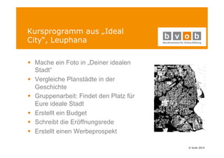 © bvob 2014 
Kursprogramm aus „Ideal 
City“, Leuphana 
§ Mache ein Foto in „Deiner idealen 
Stadt“ 
§ Vergleiche Planstädte in der 
Geschichte 
§ Gruppenarbeit: Findet den Platz für 
Eure ideale Stadt 
§ Erstellt ein Budget 
§ Schreibt die Eröffnungsrede 
§ Erstellt einen Werbeprospekt 
 