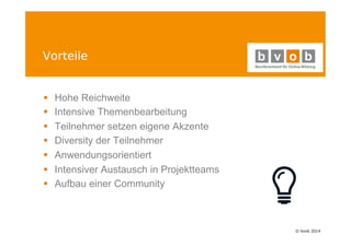© bvob 2014 
Vorteile 
§ Hohe Reichweite 
§ Intensive Themenbearbeitung 
§ Teilnehmer setzen eigene Akzente 
§ Diversity der Teilnehmer 
§ Anwendungsorientiert 
§ Intensiver Austausch in Projektteams 
§ Aufbau einer Community 
 