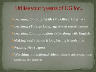 Learning Computer Skills (MS Office, Internet)
Learning a Foreign Language (French, Spanish, German)
Learning Communication Skills along with English
Making ‘real’ friends & long lasting friendships
Reading Newspapers
Watching motivational videos (Sandeep Maheshwari, Gaur
Gopal Das, Shri Sadguru)
 