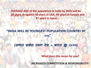 AVERAGE AGE of the population in India by 2025 will be
29 years as against 40 years in USA, 46 years in Europe and
47 years in Japan...
“INDIA WILL BE YOUNGEST POPULATION COUNTRY BY
2025”
(जगात सर्ाात तरुण देश = भारत @ २०२५)
What does this mean for you?
INCREASED COMPETITION & RESPONSIBILITY!
 