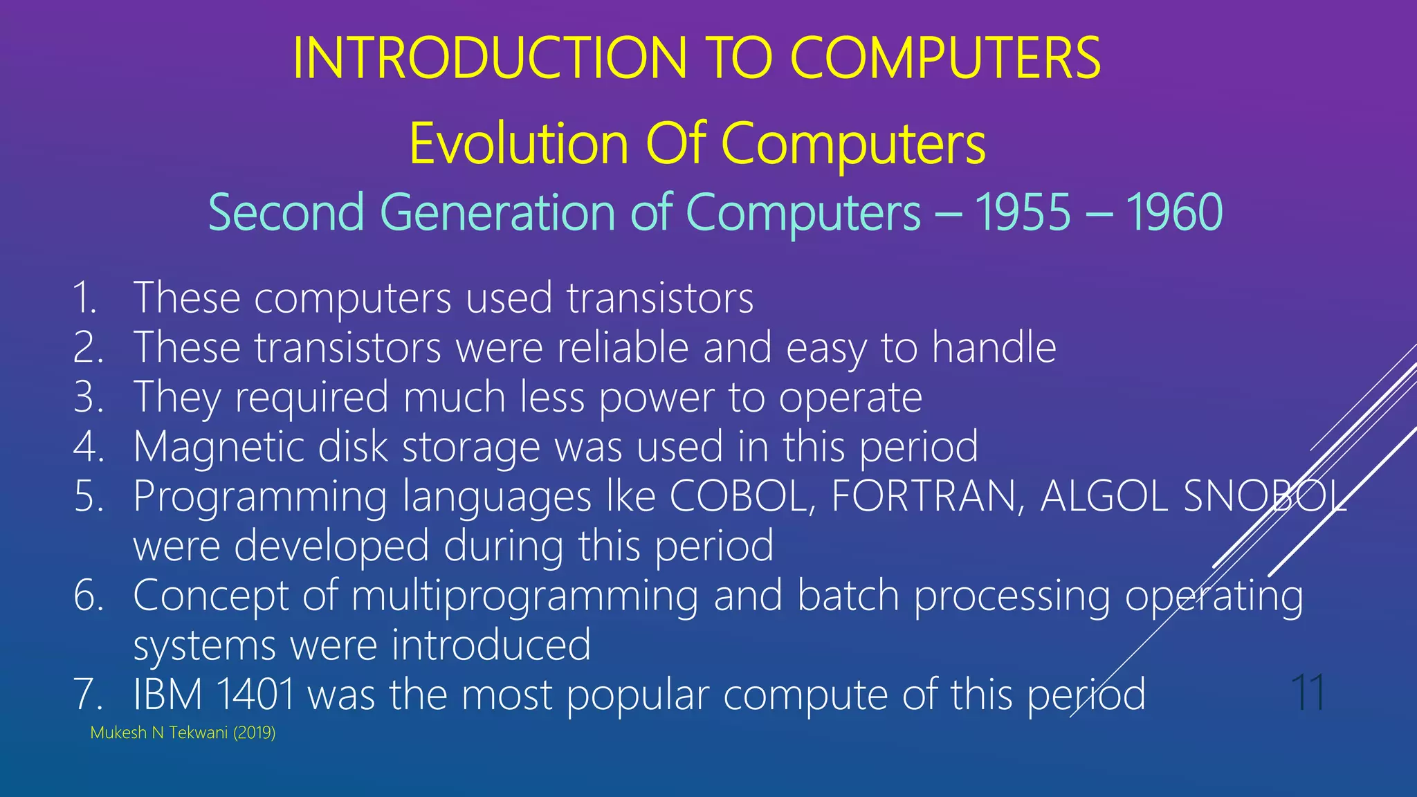 INTRODUCTION TO COMPUTERS
Evolution Of Computers
Second Generation of Computers – 1955 – 1960
1. These computers used transistors
2. These transistors were reliable and easy to handle
3. They required much less power to operate
4. Magnetic disk storage was used in this period
5. Programming languages lke COBOL, FORTRAN, ALGOL SNOBOL
were developed during this period
6. Concept of multiprogramming and batch processing operating
systems were introduced
7. IBM 1401 was the most popular compute of this period
Mukesh N Tekwani (2019)
11
 