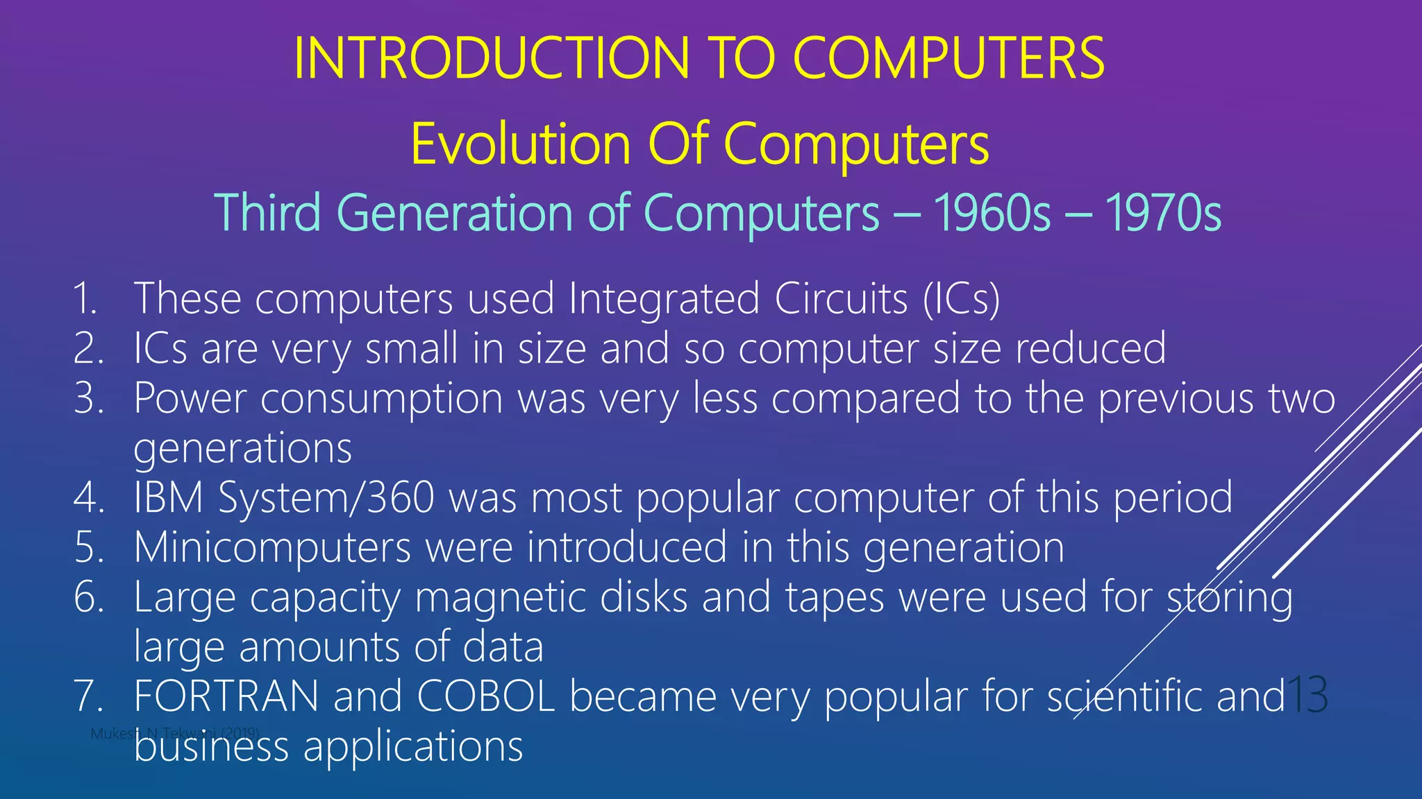 INTRODUCTION TO COMPUTERS
Evolution Of Computers
Third Generation of Computers – 1960s – 1970s
1. These computers used Integrated Circuits (ICs)
2. ICs are very small in size and so computer size reduced
3. Power consumption was very less compared to the previous two
generations
4. IBM System/360 was most popular computer of this period
5. Minicomputers were introduced in this generation
6. Large capacity magnetic disks and tapes were used for storing
large amounts of data
7. FORTRAN and COBOL became very popular for scientific and
business applications
Mukesh N Tekwani (2019)
13
 