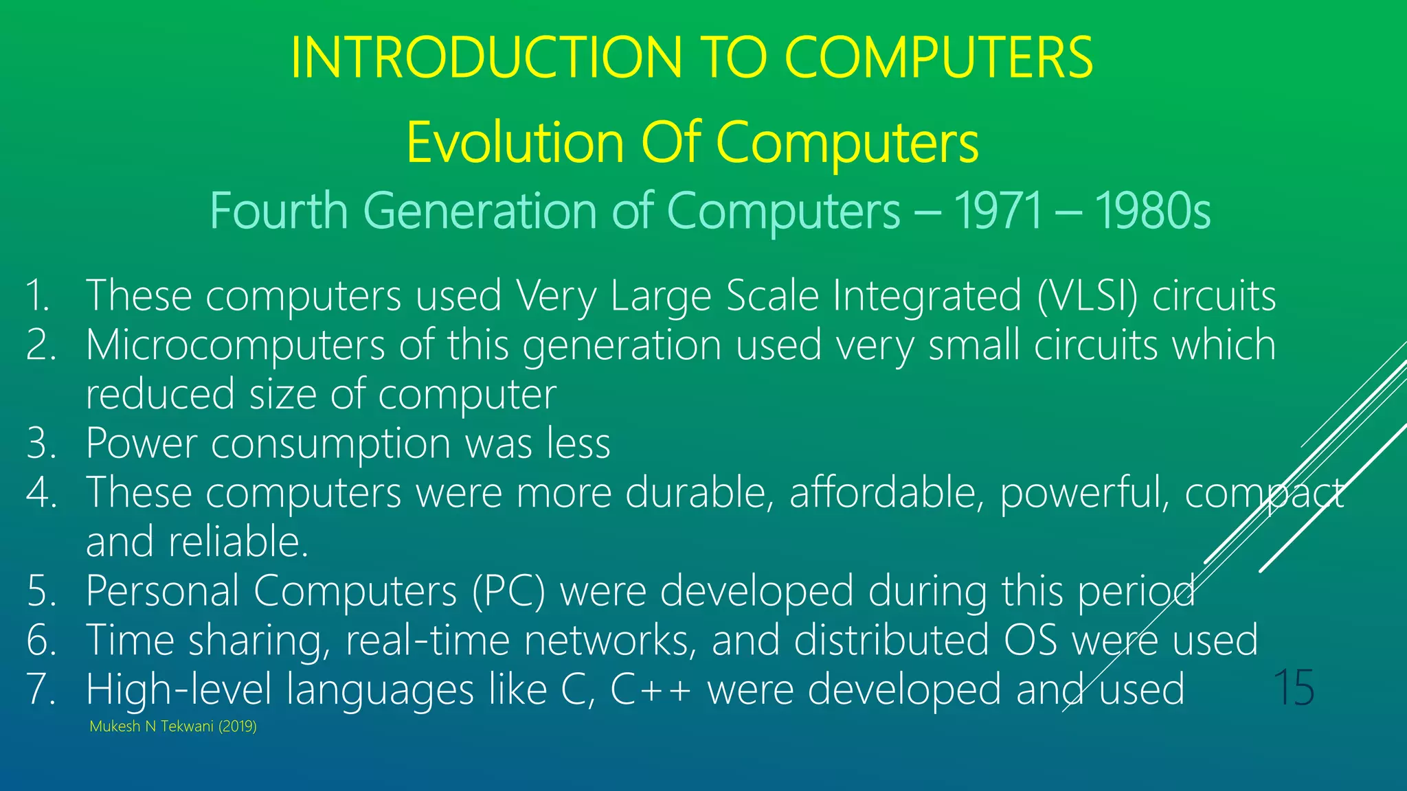 INTRODUCTION TO COMPUTERS
Evolution Of Computers
Fourth Generation of Computers – 1971 – 1980s
1. These computers used Very Large Scale Integrated (VLSI) circuits
2. Microcomputers of this generation used very small circuits which
reduced size of computer
3. Power consumption was less
4. These computers were more durable, affordable, powerful, compact
and reliable.
5. Personal Computers (PC) were developed during this period
6. Time sharing, real-time networks, and distributed OS were used
7. High-level languages like C, C++ were developed and used
Mukesh N Tekwani (2019)
15
 