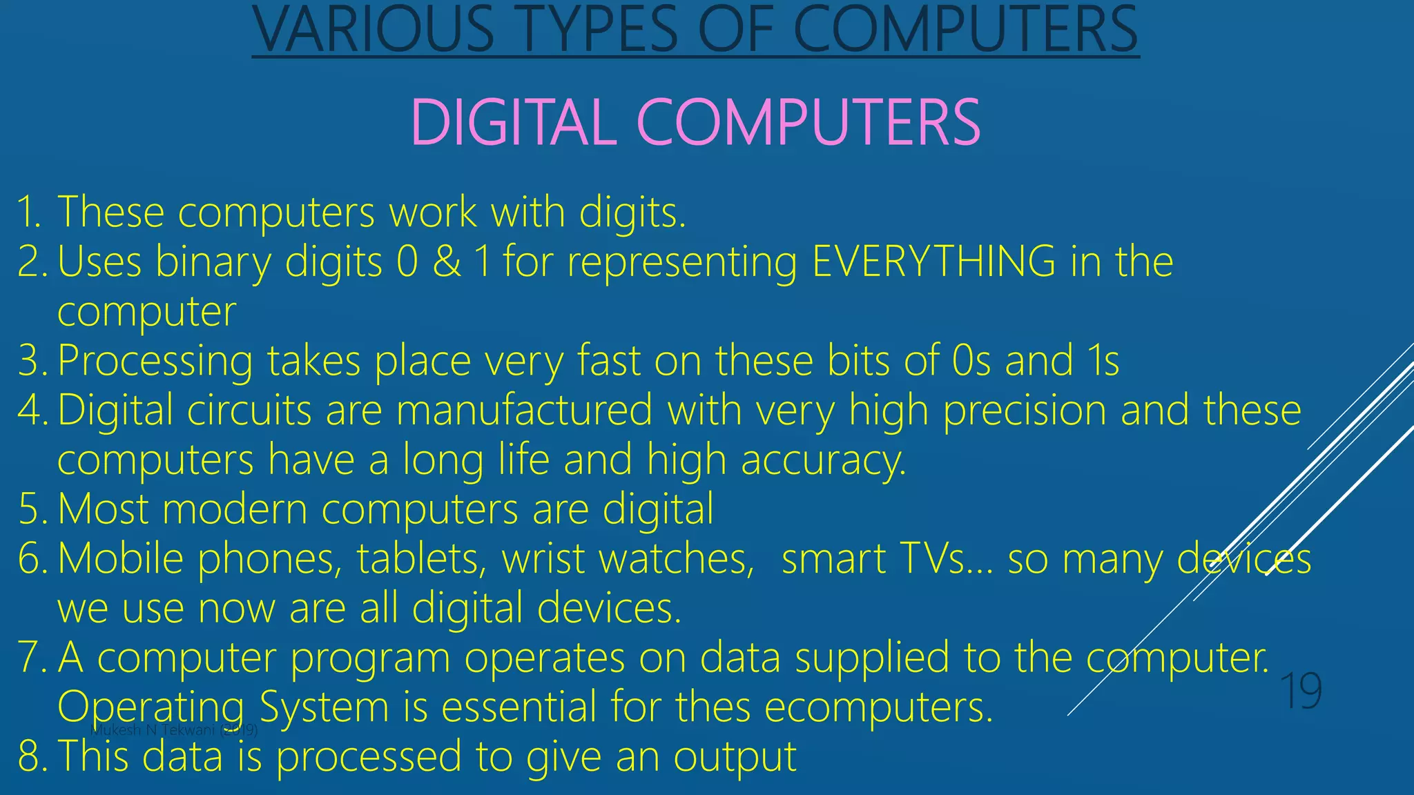 VARIOUS TYPES OF COMPUTERS
DIGITAL COMPUTERS
1. These computers work with digits.
2. Uses binary digits 0 & 1 for representing EVERYTHING in the
computer
3. Processing takes place very fast on these bits of 0s and 1s
4. Digital circuits are manufactured with very high precision and these
computers have a long life and high accuracy.
5. Most modern computers are digital
6. Mobile phones, tablets, wrist watches, smart TVs… so many devices
we use now are all digital devices.
7. A computer program operates on data supplied to the computer.
Operating System is essential for thes ecomputers.
8. This data is processed to give an output
Mukesh N Tekwani (2019)
19
 