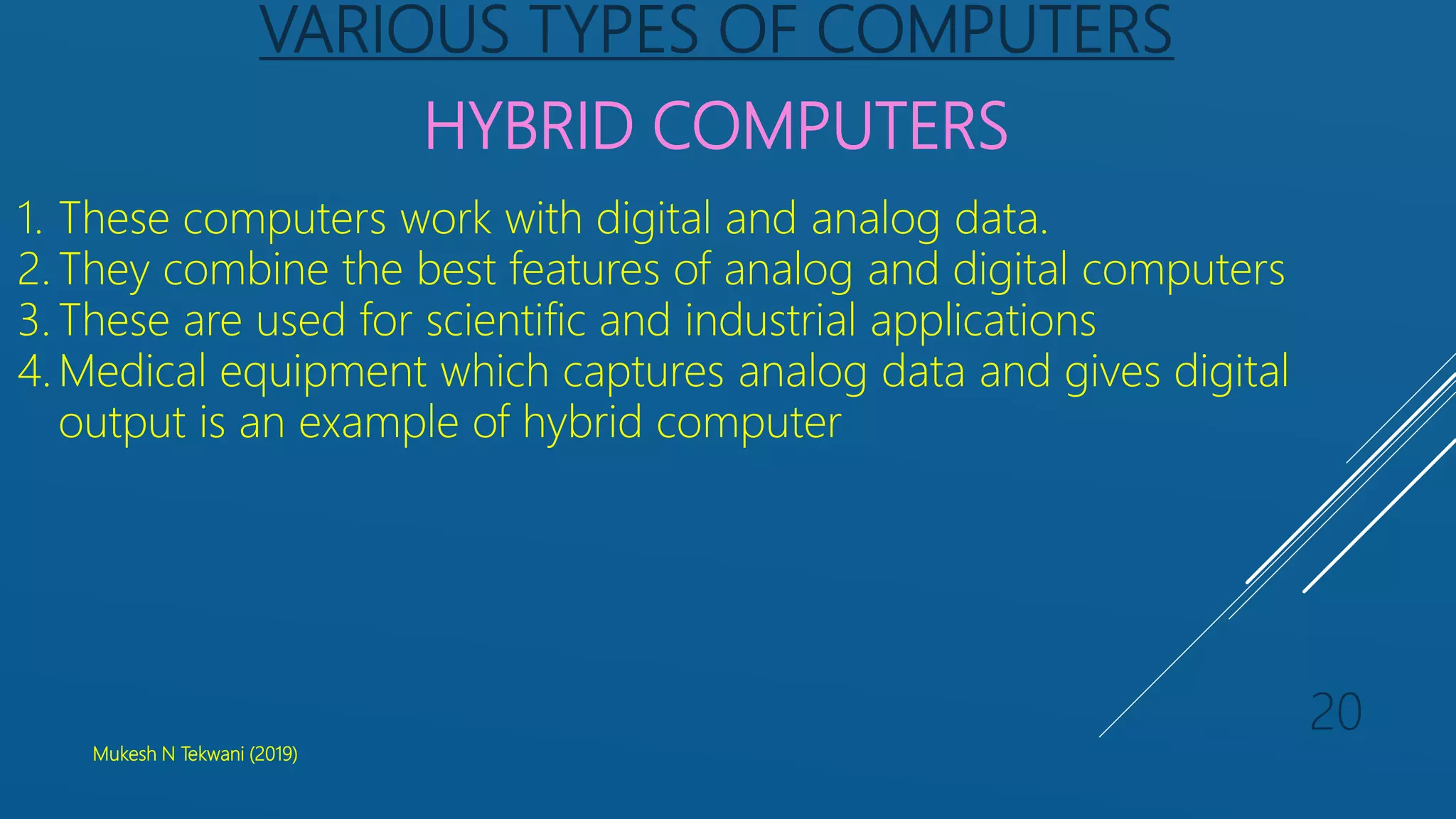 VARIOUS TYPES OF COMPUTERS
HYBRID COMPUTERS
1. These computers work with digital and analog data.
2. They combine the best features of analog and digital computers
3. These are used for scientific and industrial applications
4. Medical equipment which captures analog data and gives digital
output is an example of hybrid computer
Mukesh N Tekwani (2019)
20
 