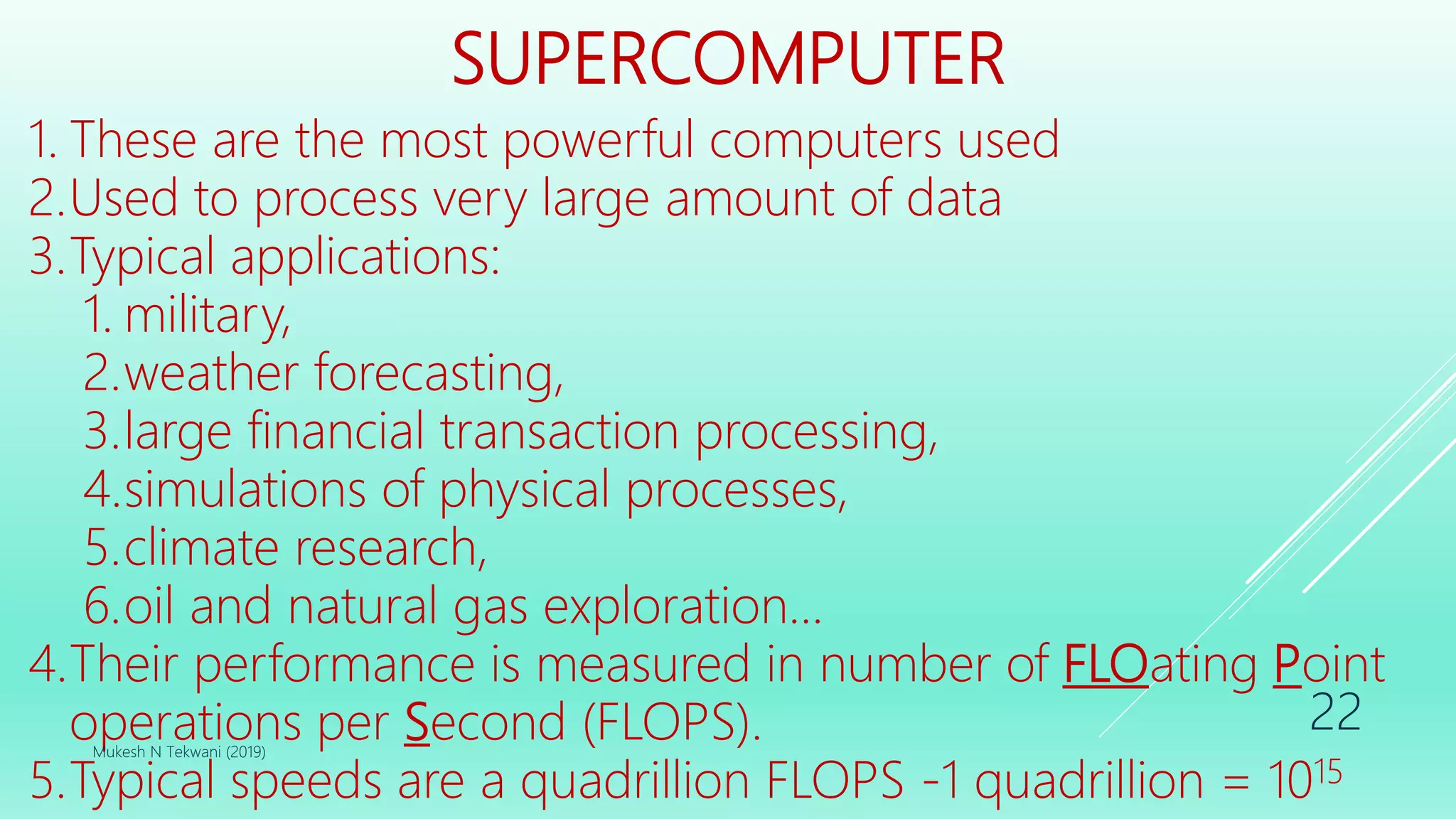 SUPERCOMPUTER
1. These are the most powerful computers used
2.Used to process very large amount of data
3.Typical applications:
1. military,
2.weather forecasting,
3.large financial transaction processing,
4.simulations of physical processes,
5.climate research,
6.oil and natural gas exploration...
4.Their performance is measured in number of FLOating Point
operations per Second (FLOPS).
5.Typical speeds are a quadrillion FLOPS -1 quadrillion = 1015
Mukesh N Tekwani (2019)
22
 